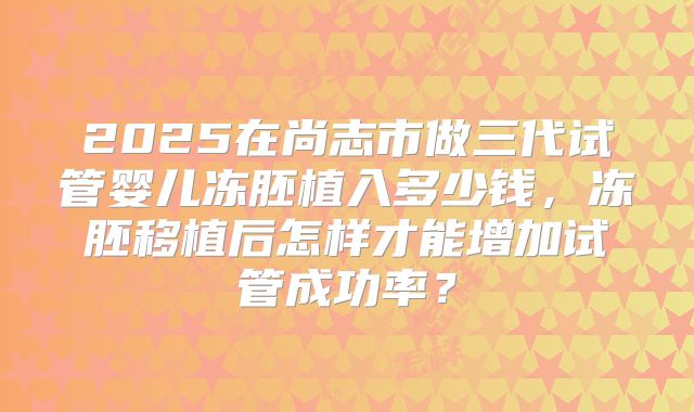 2025在尚志市做三代试管婴儿冻胚植入多少钱,冻胚移植后怎样才能增加试管成功率?