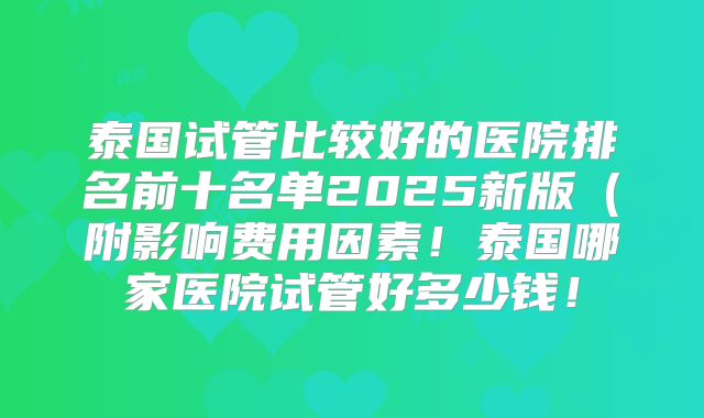 泰国试管比较好的医院排名前十名单2025新版(附影响费用因素!泰国哪家医院试管好多少钱!