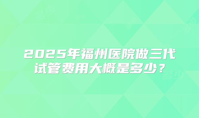 2025年福州医院做三代试管费用大概是多少?