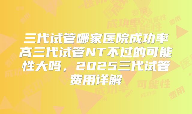 三代试管哪家医院成功率高三代试管NT不过的可能性大吗,2025三代试管费用详解
