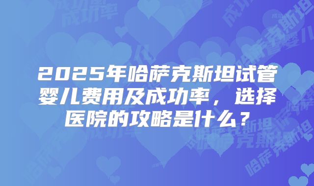 2025年哈萨克斯坦试管婴儿费用及成功率，选择医院的攻略是什么？