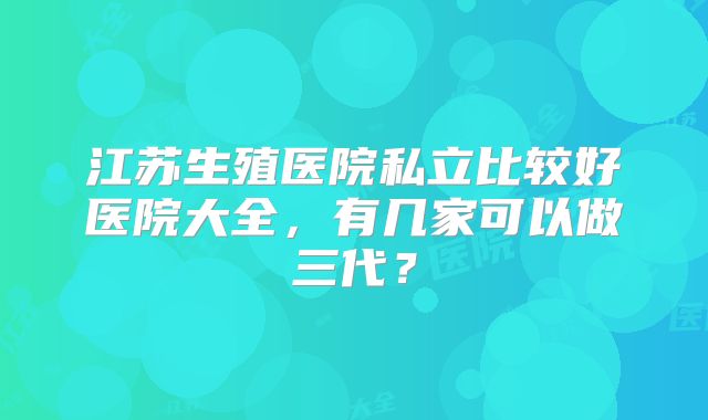 江苏生殖医院私立比较好医院大全，有几家可以做三代？