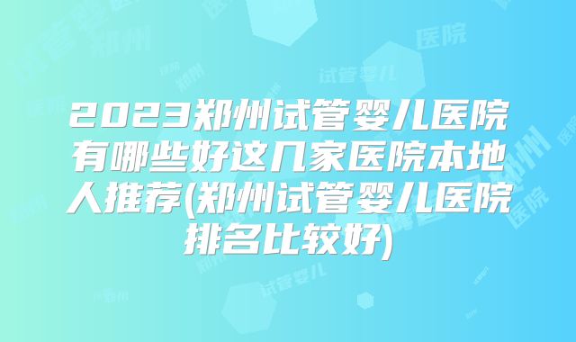 2023郑州试管婴儿医院有哪些好这几家医院本地人推荐(郑州试管婴儿医院排名比较好)