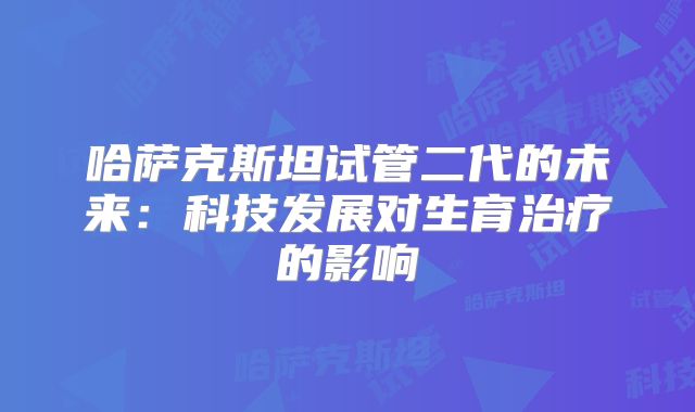 哈萨克斯坦试管二代的未来：科技发展对生育治疗的影响