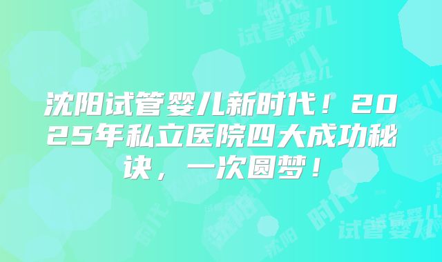 沈阳试管婴儿新时代!2025年私立医院四大成功秘诀,一次圆梦!