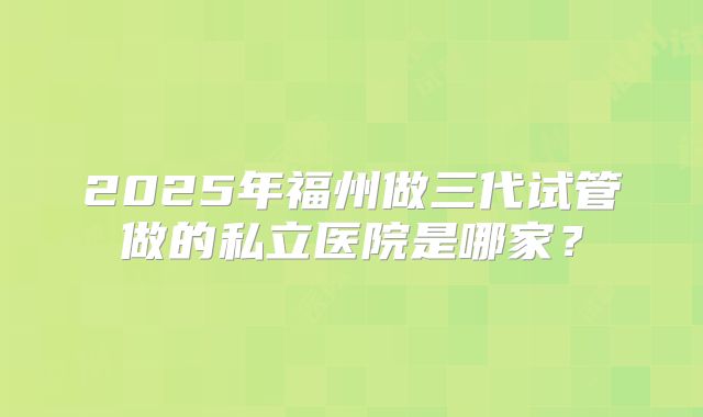 2025年福州做三代试管做的私立医院是哪家？