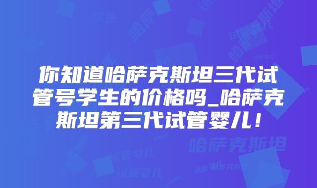 你知道哈萨克斯坦三代试管号学生的价格吗_哈萨克斯坦第三代试管婴儿！