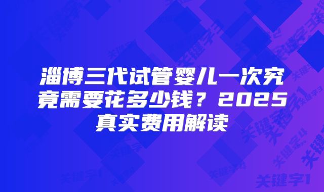 淄博三代试管婴儿一次究竟需要花多少钱？2025真实费用解读
