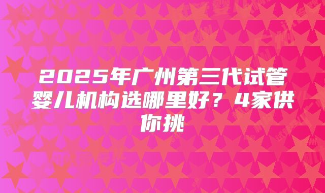 2025年广州第三代试管婴儿机构选哪里好？4家供你挑