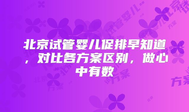 北京试管婴儿促排早知道,对比各方案区别,做心中有数