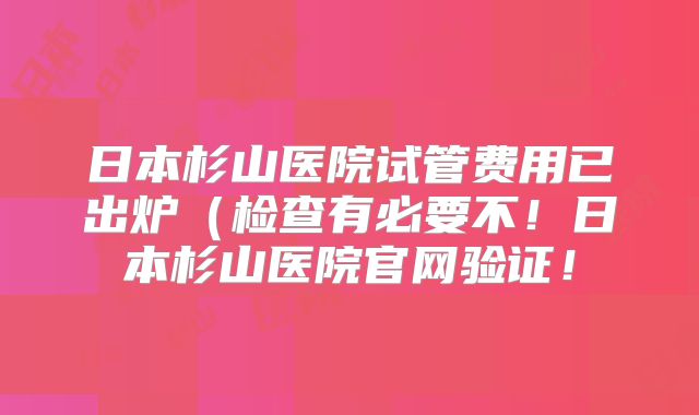 日本杉山医院试管费用已出炉（检查有必要不！日本杉山医院官网验证！