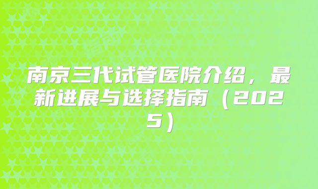 南京三代试管医院介绍，最新进展与选择指南（2025）