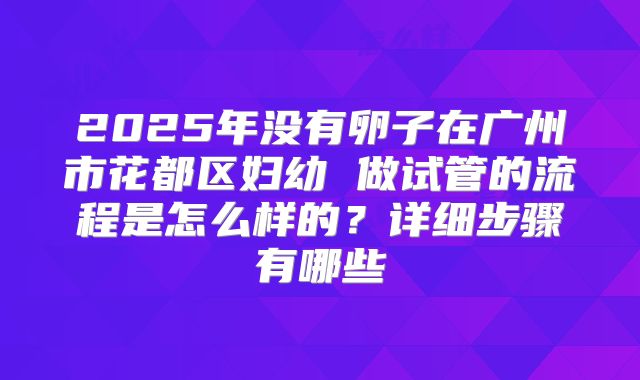 2025年没有卵子在广州市花都区妇幼 做试管的流程是怎么样的？详细步骤有哪些
