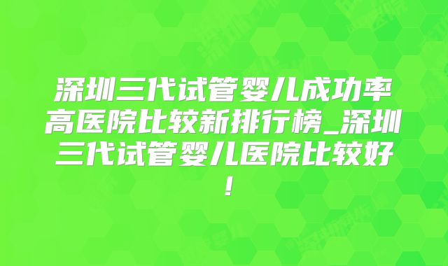 深圳三代试管婴儿成功率高医院比较新排行榜_深圳三代试管婴儿医院比较好!