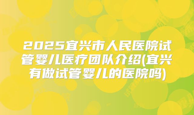 2025宜兴市人民医院试管婴儿医疗团队介绍(宜兴有做试管婴儿的医院吗)