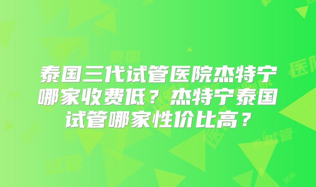泰国三代试管医院杰特宁哪家收费低？杰特宁泰国试管哪家性价比高？