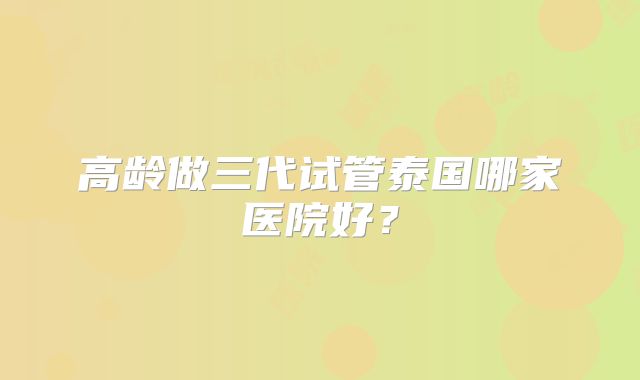 高龄做三代试管泰国哪家医院好？