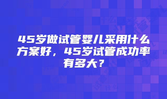 45岁做试管婴儿采用什么方案好，45岁试管成功率有多大？