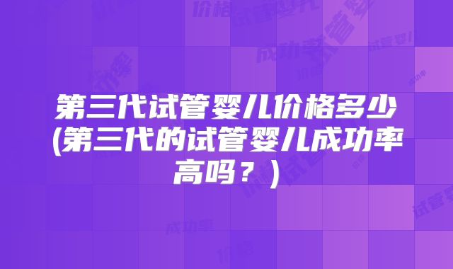第三代试管婴儿价格多少(第三代的试管婴儿成功率高吗?)