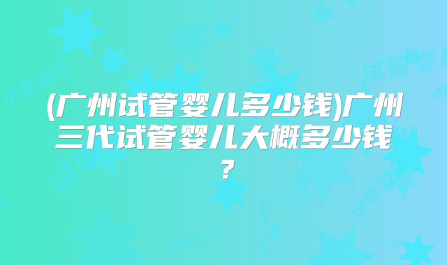 (广州试管婴儿多少钱)广州三代试管婴儿大概多少钱？