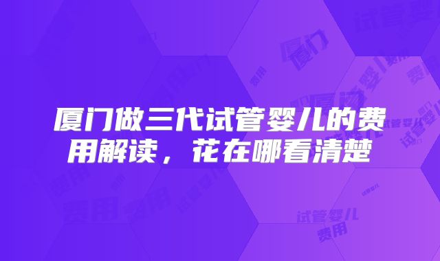 厦门做三代试管婴儿的费用解读,花在哪看清楚