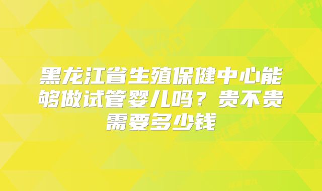 黑龙江省生殖保健中心能够做试管婴儿吗？贵不贵需要多少钱
