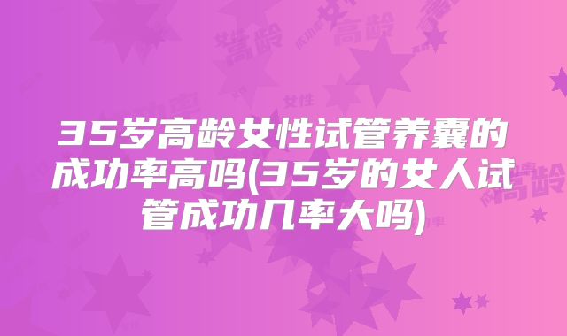 35岁高龄女性试管养囊的成功率高吗(35岁的女人试管成功几率大吗)