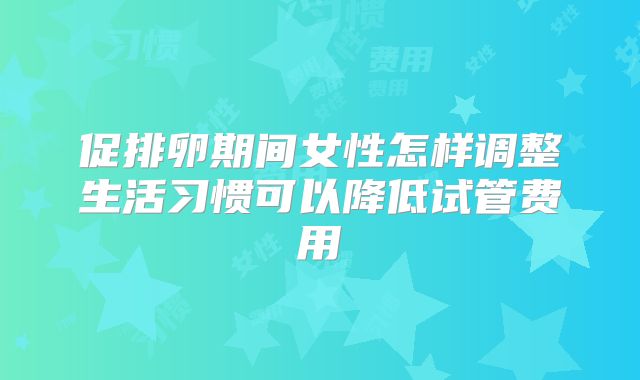 促排卵期间女性怎样调整生活习惯可以降低试管费用