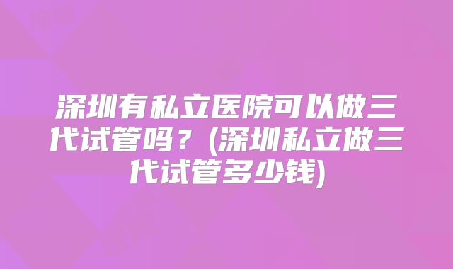 深圳有私立医院可以做三代试管吗?(深圳私立做三代试管多少钱)