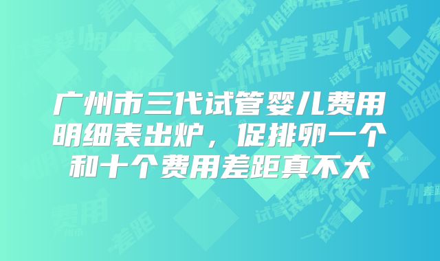 广州市三代试管婴儿费用明细表出炉，促排卵一个和十个费用差距真不大