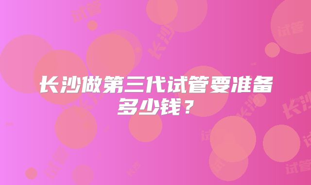 长沙做第三代试管要准备多少钱?