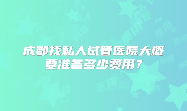 成都找私人试管医院大概要准备多少费用？