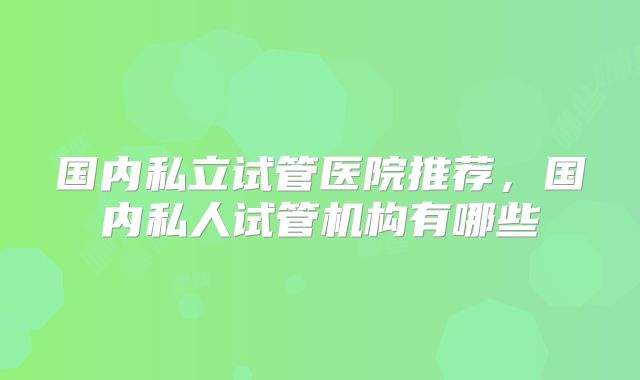 国内私立试管医院推荐，国内私人试管机构有哪些