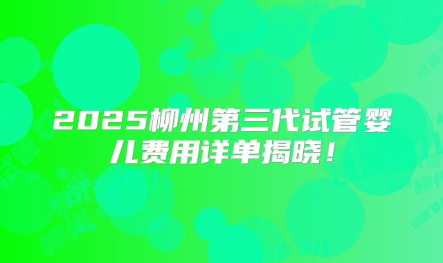 2025柳州第三代试管婴儿费用详单揭晓！