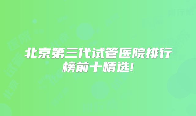 北京第三代试管医院排行榜前十精选!