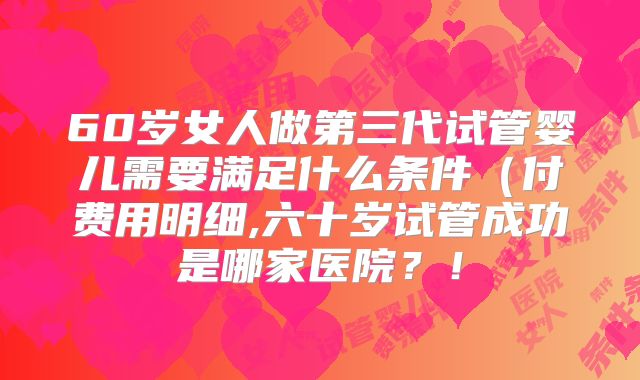 60岁女人做第三代试管婴儿需要满足什么条件(付费用明细,六十岁试管成功是哪家医院?!