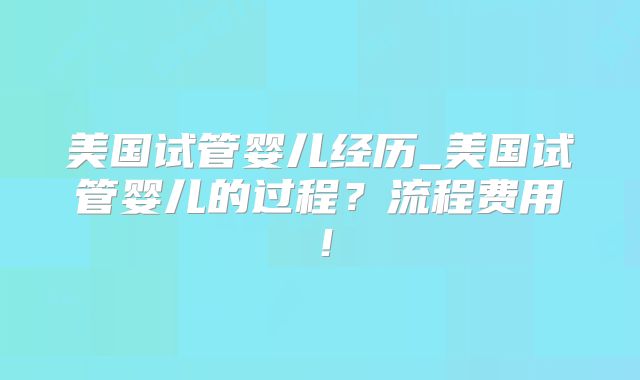 美国试管婴儿经历_美国试管婴儿的过程?流程费用!