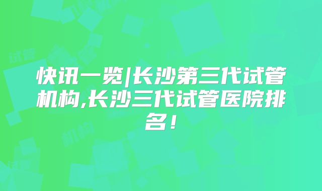 快讯一览|长沙第三代试管机构,长沙三代试管医院排名！