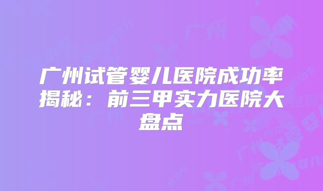 广州试管婴儿医院成功率揭秘:前三甲实力医院大盘点