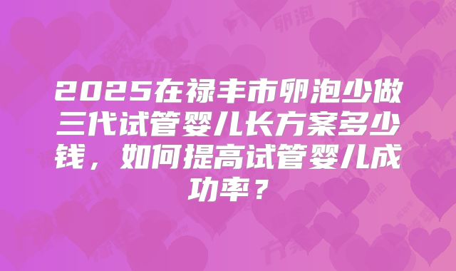 2025在禄丰市卵泡少做三代试管婴儿长方案多少钱，如何提高试管婴儿成功率？