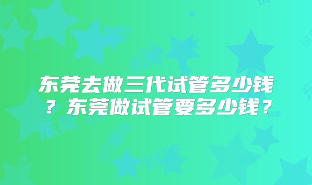 东莞去做三代试管多少钱?东莞做试管要多少钱?