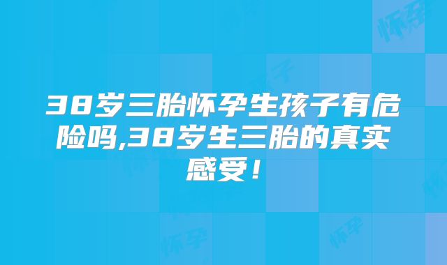38岁三胎怀孕生孩子有危险吗,38岁生三胎的真实感受!