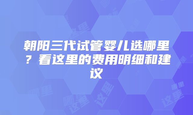 朝阳三代试管婴儿选哪里?看这里的费用明细和建议