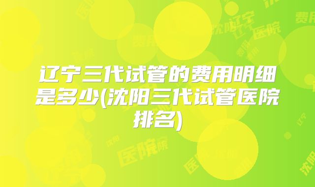 辽宁三代试管的费用明细是多少(沈阳三代试管医院排名)