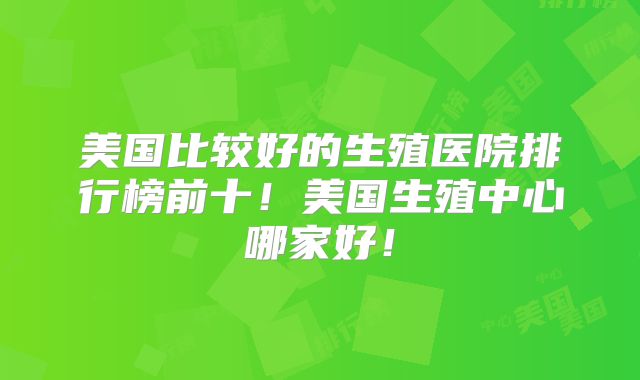 美国比较好的生殖医院排行榜前十!美国生殖中心哪家好!