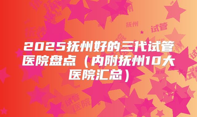 2025抚州好的三代试管医院盘点(内附抚州10大医院汇总)