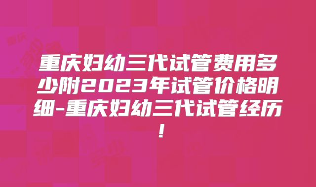 重庆妇幼三代试管费用多少附2023年试管价格明细-重庆妇幼三代试管经历!