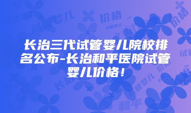 长治三代试管婴儿院校排名公布-长治和平医院试管婴儿价格!