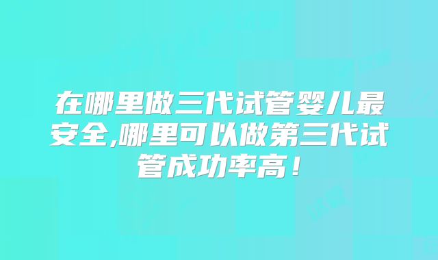 在哪里做三代试管婴儿最安全,哪里可以做第三代试管成功率高!