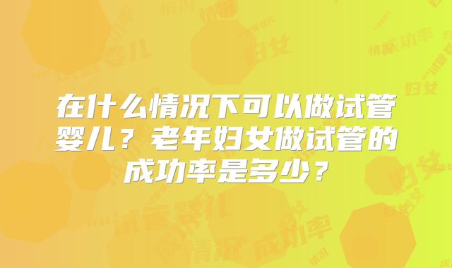 在什么情况下可以做试管婴儿？老年妇女做试管的成功率是多少？